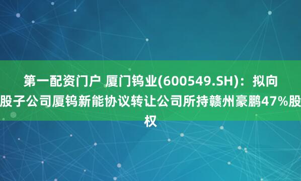 第一配资门户 厦门钨业(600549.SH)：拟向控股子公司厦钨新能协议转让公司所持赣州豪鹏47%股权