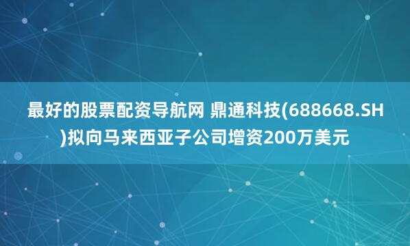 最好的股票配资导航网 鼎通科技(688668.SH)拟向马来西亚子公司增资200万美元