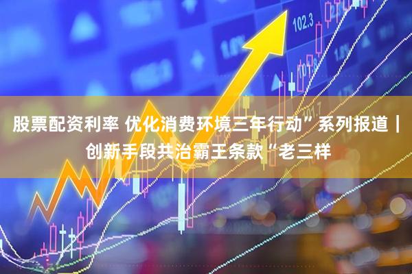 股票配资利率 优化消费环境三年行动”系列报道｜ 创新手段共治霸王条款“老三样