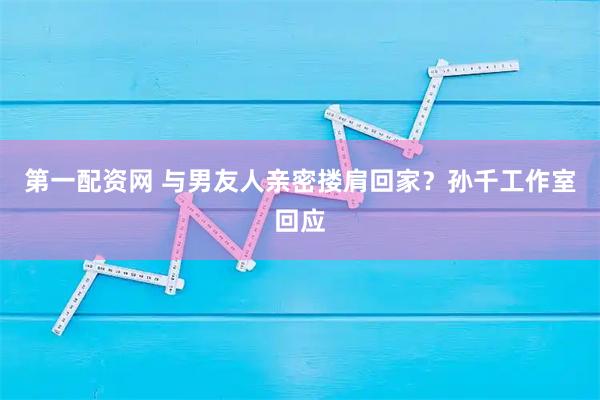 第一配资网 与男友人亲密搂肩回家？孙千工作室回应