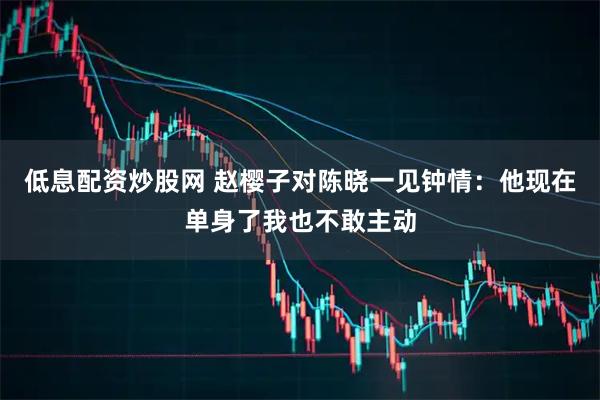 低息配资炒股网 赵樱子对陈晓一见钟情：他现在单身了我也不敢主动
