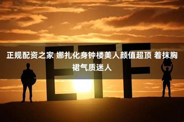 正规配资之家 娜扎化身钟楼美人颜值超顶 着抹胸裙气质迷人