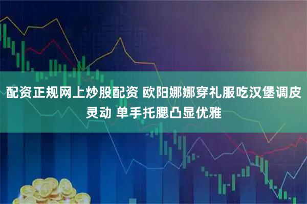 配资正规网上炒股配资 欧阳娜娜穿礼服吃汉堡调皮灵动 单手托腮凸显优雅