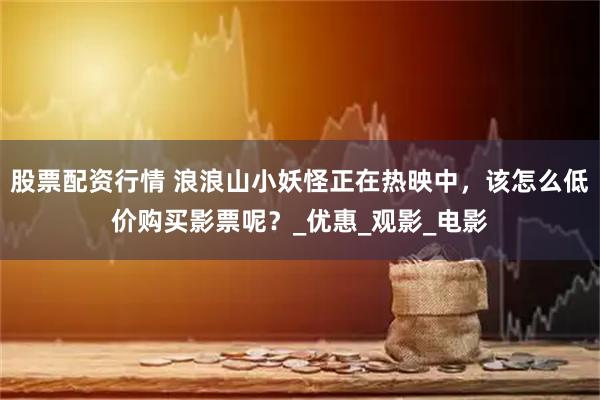 股票配资行情 浪浪山小妖怪正在热映中，该怎么低价购买影票呢？_优惠_观影_电影