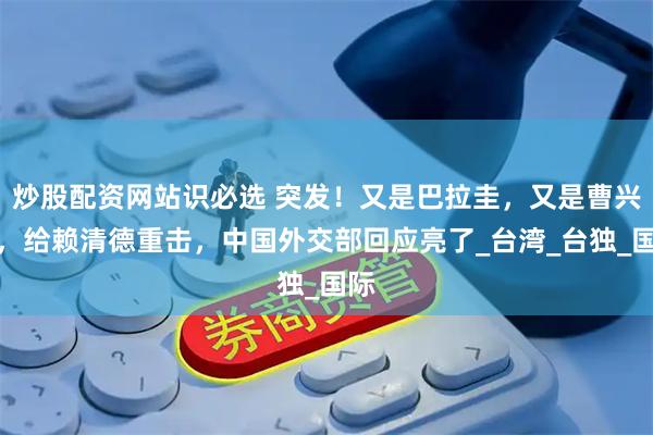 炒股配资网站识必选 突发！又是巴拉圭，又是曹兴诚，给赖清德重击，中国外交部回应亮了_台湾_台独_国际