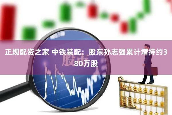 正规配资之家 中铁装配：股东孙志强累计增持约380万股