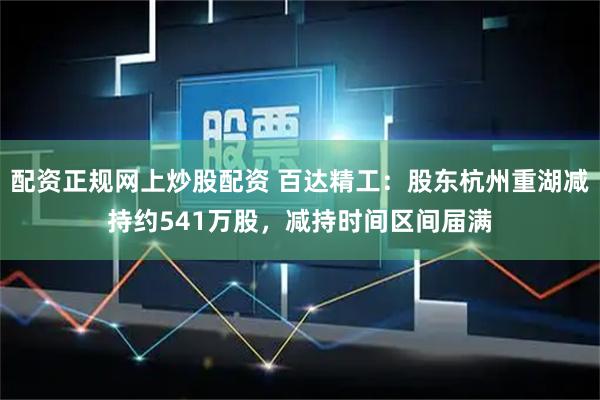 配资正规网上炒股配资 百达精工：股东杭州重湖减持约541万股，减持时间区间届满