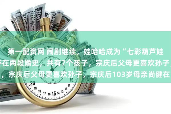 第一配资网 闹剧继续，娃哈哈成为“七彩葫芦娃”！宗庆后被曝至少存在两段婚史，共有7个孩子，宗庆后父母更喜欢孙子，宗庆后103岁母亲尚健在
