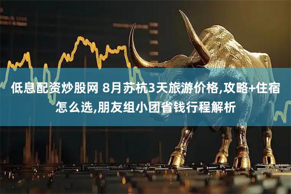 低息配资炒股网 8月苏杭3天旅游价格,攻略+住宿怎么选,朋友组小团省钱行程解析