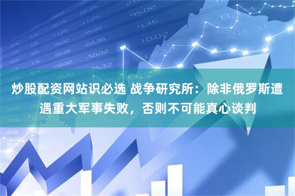 炒股配资网站识必选 战争研究所：除非俄罗斯遭遇重大军事失败，否则不可能真心谈判