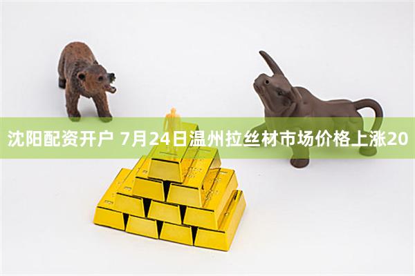 沈阳配资开户 7月24日温州拉丝材市场价格上涨20