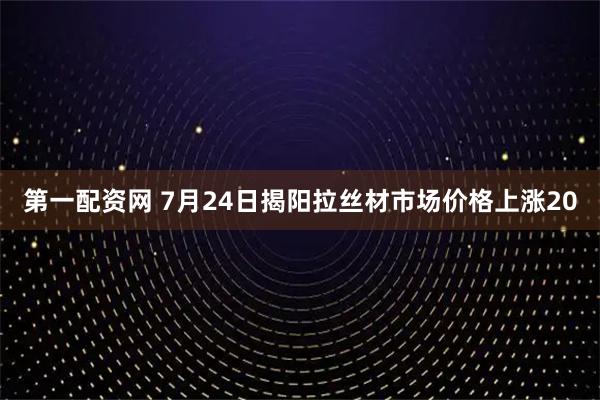 第一配资网 7月24日揭阳拉丝材市场价格上涨20
