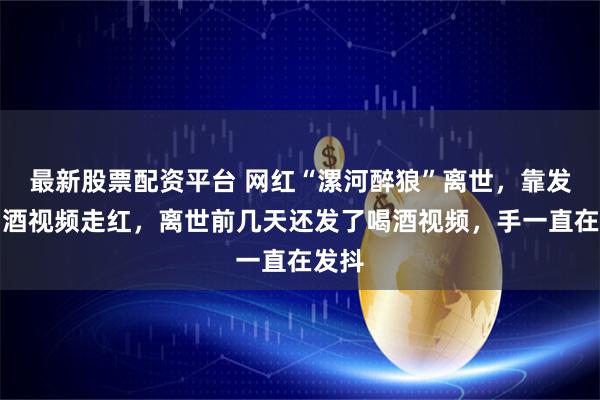 最新股票配资平台 网红“漯河醉狼”离世，靠发布喝酒视频走红，离世前几天还发了喝酒视频，手一直在发抖