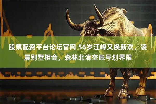 股票配资平台论坛官网 56岁汪峰又换新欢，凌晨别墅相会，森林北清空账号划界限