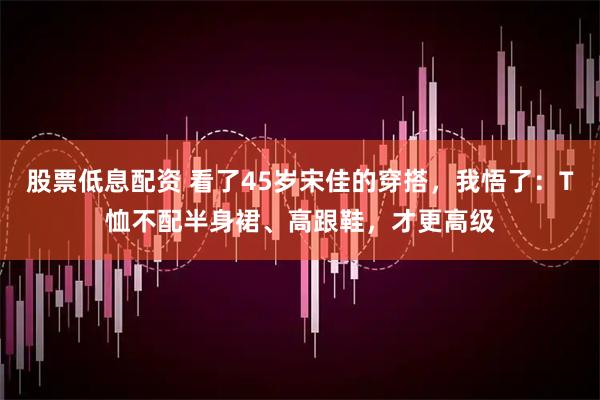 股票低息配资 看了45岁宋佳的穿搭，我悟了：T恤不配半身裙、高跟鞋，才更高级