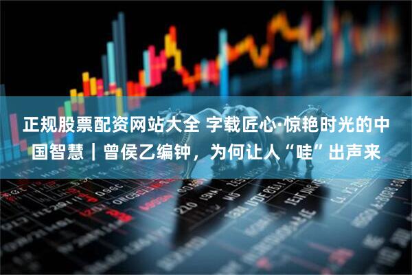 正规股票配资网站大全 字载匠心·惊艳时光的中国智慧|曾侯乙编钟,为何让人“哇”出声来