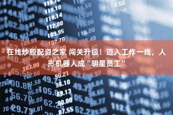 在线炒股配资之家 闯关升级!迈入工作一线,人形机器人成“明星员工”