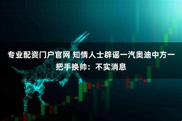 专业配资门户官网 知情人士辟谣一汽奥迪中方一把手换帅：不实消息