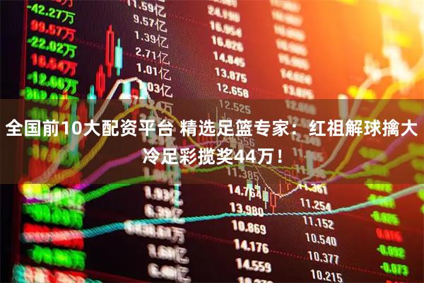 全国前10大配资平台 精选足篮专家:红祖解球擒大冷足彩揽奖44万!