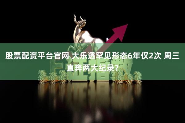 股票配资平台官网 大乐透罕见形态6年仅2次 周三直奔两大纪录？