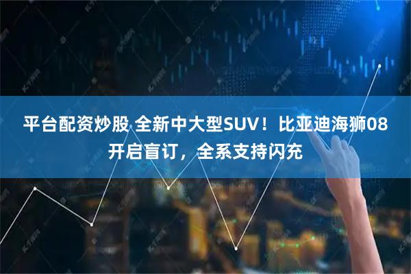 平台配资炒股 全新中大型SUV！比亚迪海狮08开启盲订，全系支持闪充