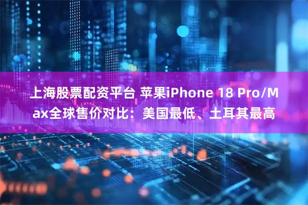 上海股票配资平台 苹果iPhone 18 Pro/Max全球售价对比：美国最低、土耳其最高